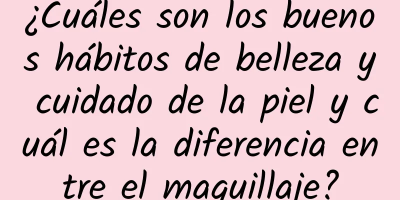 ¿Cuáles son los buenos hábitos de belleza y cuidado de la piel y cuál es la diferencia entre el maquillaje?