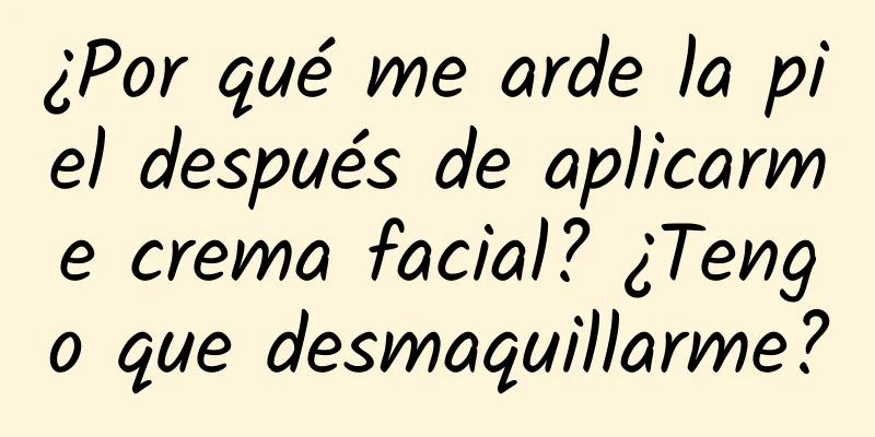 ¿Por qué me arde la piel después de aplicarme crema facial? ¿Tengo que desmaquillarme?