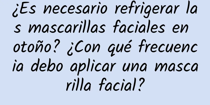 ¿Es necesario refrigerar las mascarillas faciales en otoño? ¿Con qué frecuencia debo aplicar una mascarilla facial?