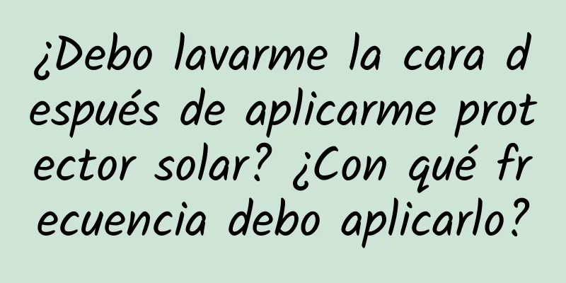 ¿Debo lavarme la cara después de aplicarme protector solar? ¿Con qué frecuencia debo aplicarlo?