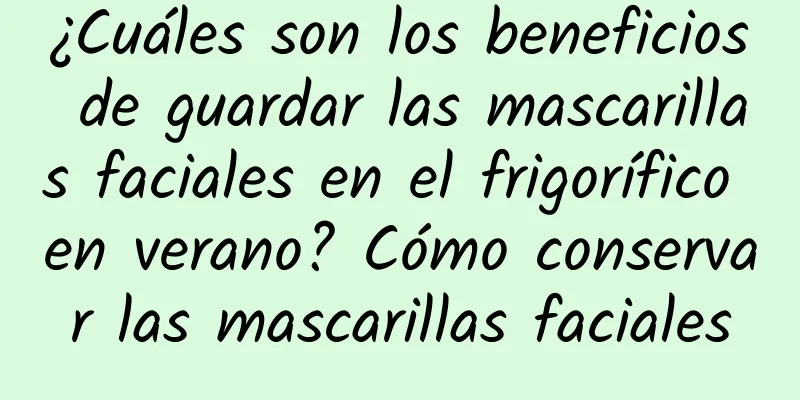 ¿Cuáles son los beneficios de guardar las mascarillas faciales en el frigorífico en verano? Cómo conservar las mascarillas faciales