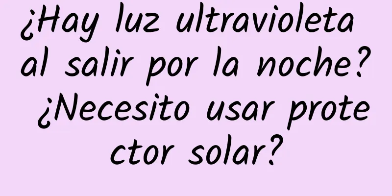 ¿Hay luz ultravioleta al salir por la noche? ¿Necesito usar protector solar?