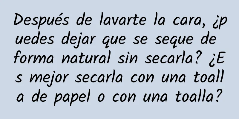 Después de lavarte la cara, ¿puedes dejar que se seque de forma natural sin secarla? ¿Es mejor secarla con una toalla de papel o con una toalla?