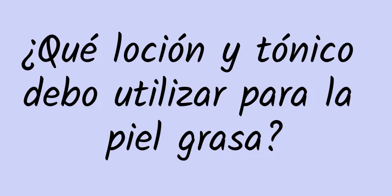 ¿Qué loción y tónico debo utilizar para la piel grasa?