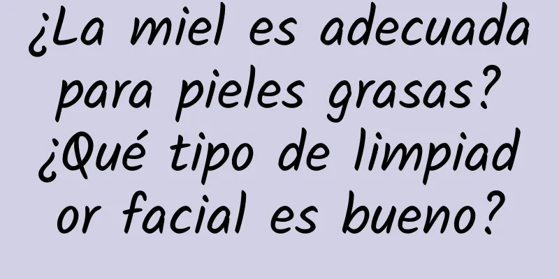 ¿La miel es adecuada para pieles grasas? ¿Qué tipo de limpiador facial es bueno?