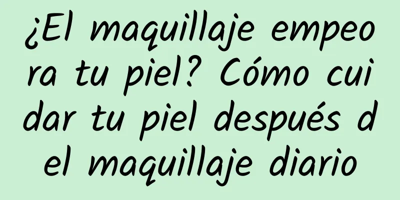 ¿El maquillaje empeora tu piel? Cómo cuidar tu piel después del maquillaje diario