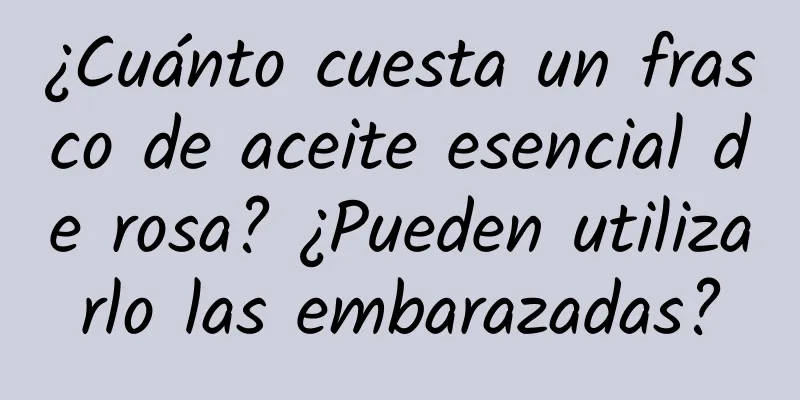 ¿Cuánto cuesta un frasco de aceite esencial de rosa? ¿Pueden utilizarlo las embarazadas?