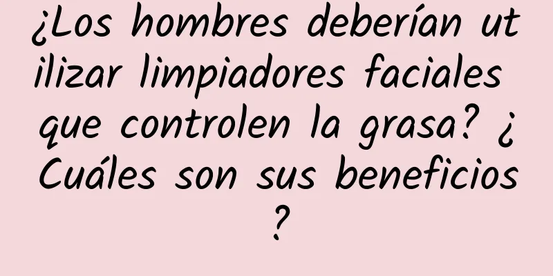 ¿Los hombres deberían utilizar limpiadores faciales que controlen la grasa? ¿Cuáles son sus beneficios?