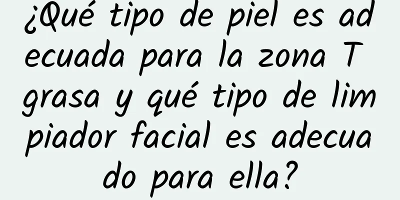 ¿Qué tipo de piel es adecuada para la zona T grasa y qué tipo de limpiador facial es adecuado para ella?