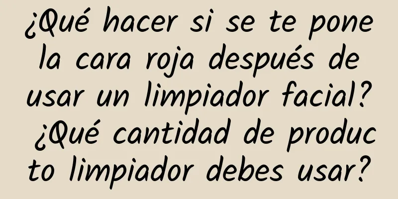 ¿Qué hacer si se te pone la cara roja después de usar un limpiador facial? ¿Qué cantidad de producto limpiador debes usar?