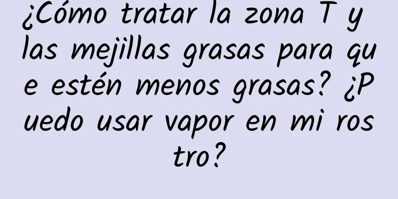 ¿Cómo tratar la zona T y las mejillas grasas para que estén menos grasas? ¿Puedo usar vapor en mi rostro?