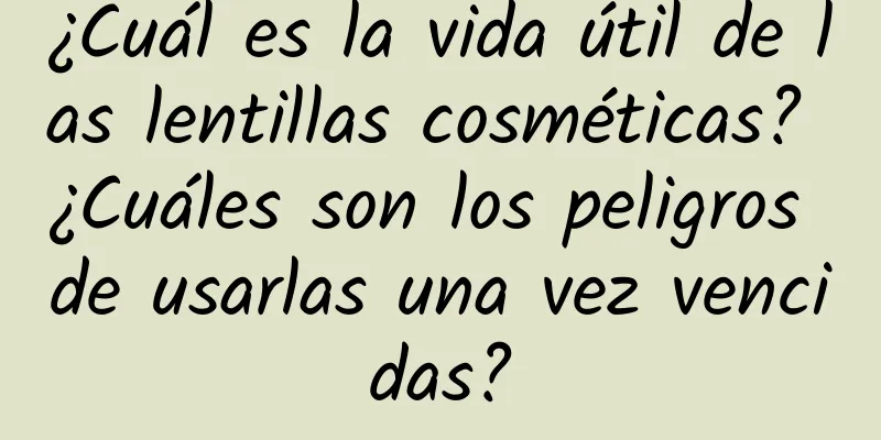 ¿Cuál es la vida útil de las lentillas cosméticas? ¿Cuáles son los peligros de usarlas una vez vencidas?