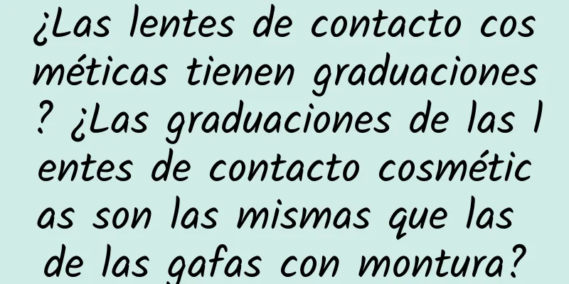 ¿Las lentes de contacto cosméticas tienen graduaciones? ¿Las graduaciones de las lentes de contacto cosméticas son las mismas que las de las gafas con montura?