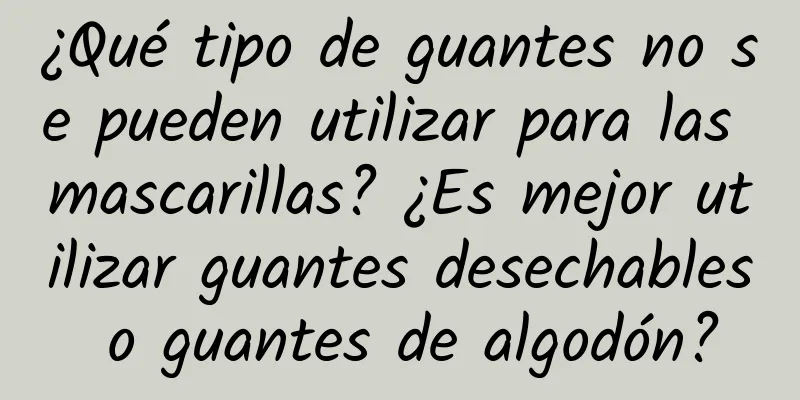 ¿Qué tipo de guantes no se pueden utilizar para las mascarillas? ¿Es mejor utilizar guantes desechables o guantes de algodón?