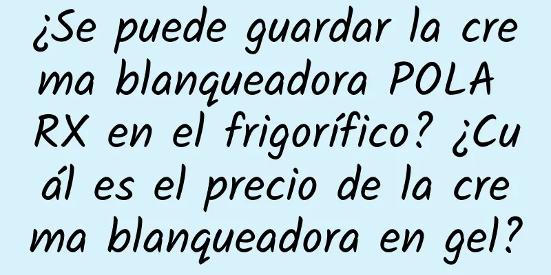 ¿Se puede guardar la crema blanqueadora POLA RX en el frigorífico? ¿Cuál es el precio de la crema blanqueadora en gel?