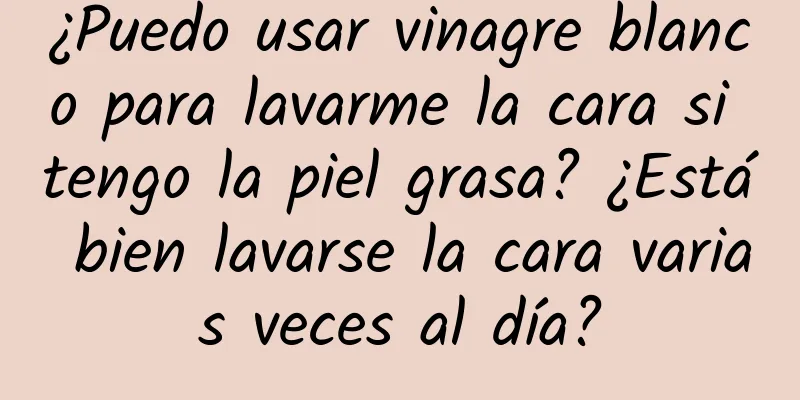 ¿Puedo usar vinagre blanco para lavarme la cara si tengo la piel grasa? ¿Está bien lavarse la cara varias veces al día?