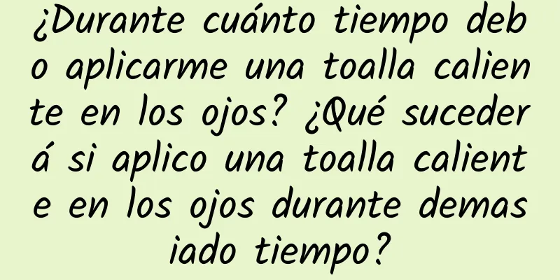 ¿Durante cuánto tiempo debo aplicarme una toalla caliente en los ojos? ¿Qué sucederá si aplico una toalla caliente en los ojos durante demasiado tiempo?