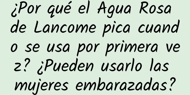 ¿Por qué el Agua Rosa de Lancome pica cuando se usa por primera vez? ¿Pueden usarlo las mujeres embarazadas?