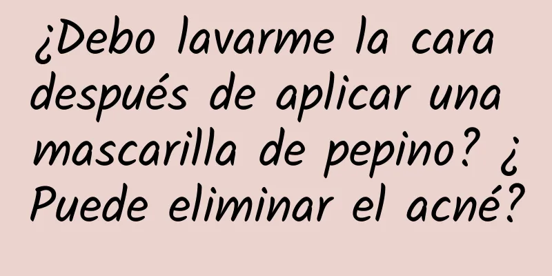 ¿Debo lavarme la cara después de aplicar una mascarilla de pepino? ¿Puede eliminar el acné?