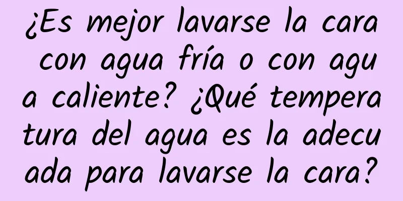 ¿Es mejor lavarse la cara con agua fría o con agua caliente? ¿Qué temperatura del agua es la adecuada para lavarse la cara?