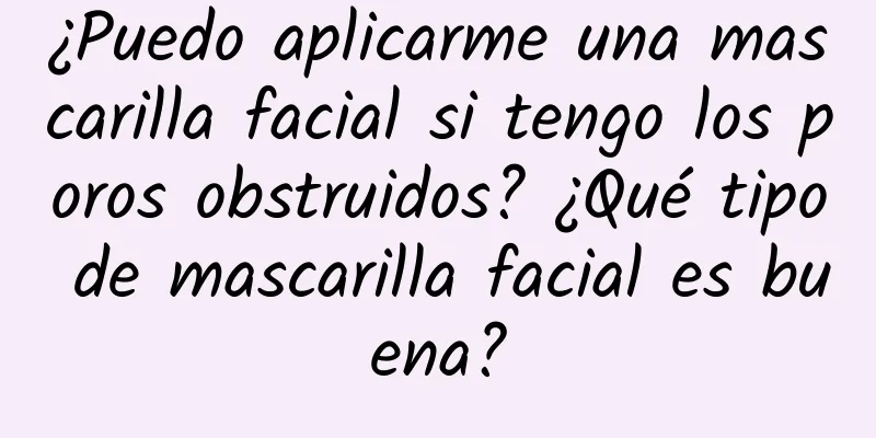 ¿Puedo aplicarme una mascarilla facial si tengo los poros obstruidos? ¿Qué tipo de mascarilla facial es buena?