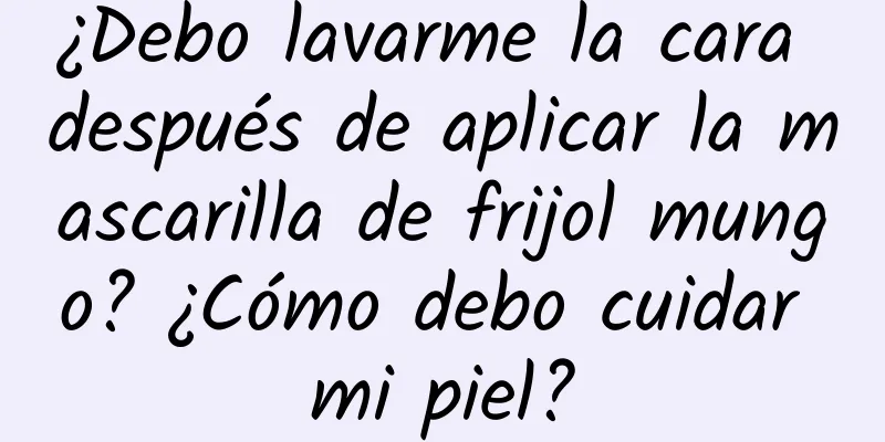 ¿Debo lavarme la cara después de aplicar la mascarilla de frijol mungo? ¿Cómo debo cuidar mi piel?