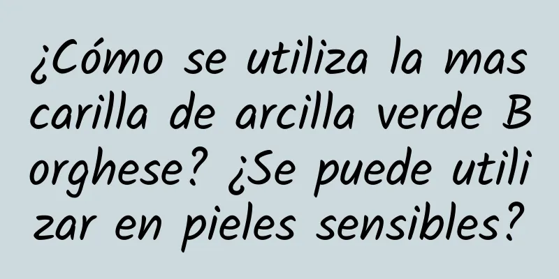 ¿Cómo se utiliza la mascarilla de arcilla verde Borghese? ¿Se puede utilizar en pieles sensibles?