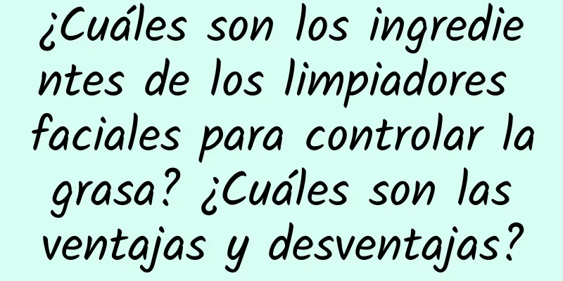 ¿Cuáles son los ingredientes de los limpiadores faciales para controlar la grasa? ¿Cuáles son las ventajas y desventajas?