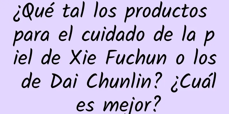 ¿Qué tal los productos para el cuidado de la piel de Xie Fuchun o los de Dai Chunlin? ¿Cuál es mejor?