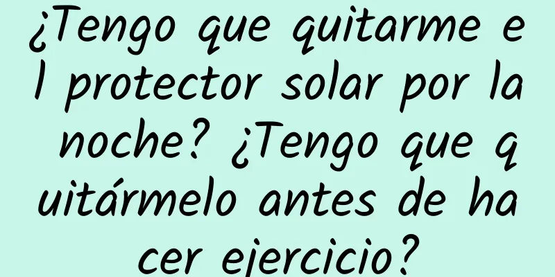 ¿Tengo que quitarme el protector solar por la noche? ¿Tengo que quitármelo antes de hacer ejercicio?