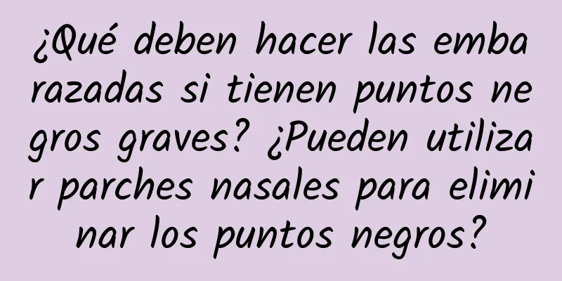 ¿Qué deben hacer las embarazadas si tienen puntos negros graves? ¿Pueden utilizar parches nasales para eliminar los puntos negros?