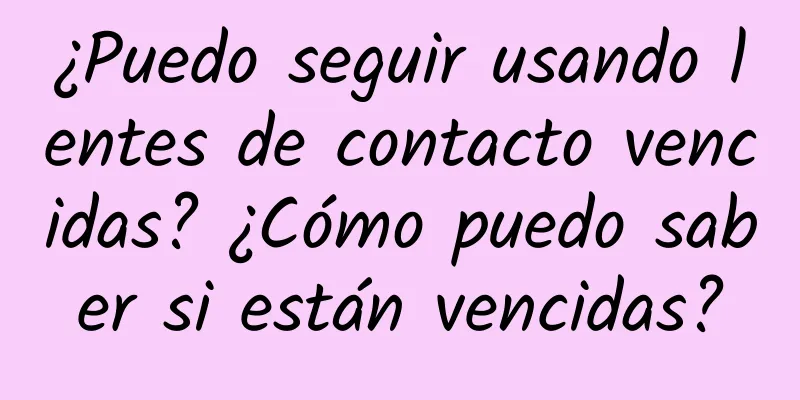 ¿Puedo seguir usando lentes de contacto vencidas? ¿Cómo puedo saber si están vencidas?