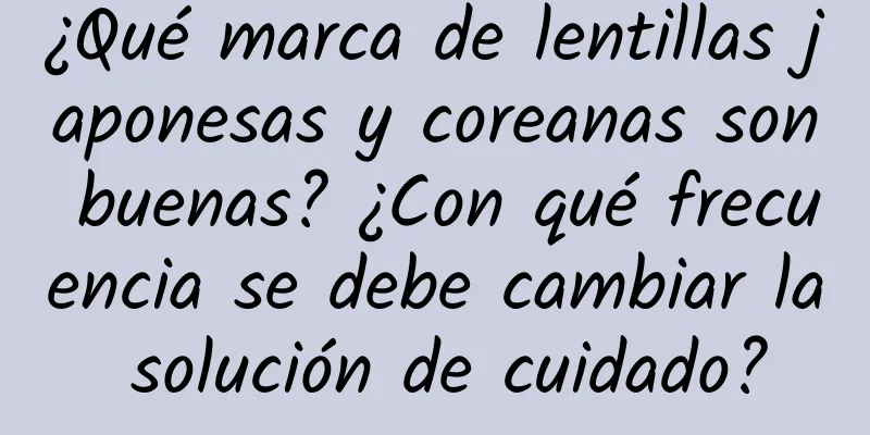 ¿Qué marca de lentillas japonesas y coreanas son buenas? ¿Con qué frecuencia se debe cambiar la solución de cuidado?