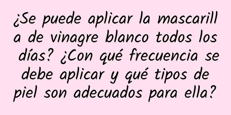 ¿Se puede aplicar la mascarilla de vinagre blanco todos los días? ¿Con qué frecuencia se debe aplicar y qué tipos de piel son adecuados para ella?