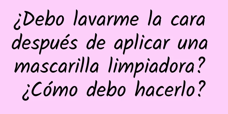 ¿Debo lavarme la cara después de aplicar una mascarilla limpiadora? ¿Cómo debo hacerlo?