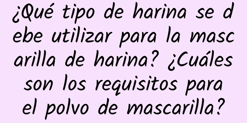 ¿Qué tipo de harina se debe utilizar para la mascarilla de harina? ¿Cuáles son los requisitos para el polvo de mascarilla?