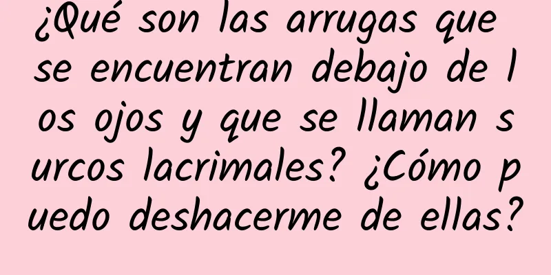 ¿Qué son las arrugas que se encuentran debajo de los ojos y que se llaman surcos lacrimales? ¿Cómo puedo deshacerme de ellas?