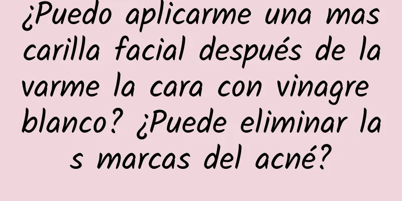 ¿Puedo aplicarme una mascarilla facial después de lavarme la cara con vinagre blanco? ¿Puede eliminar las marcas del acné?