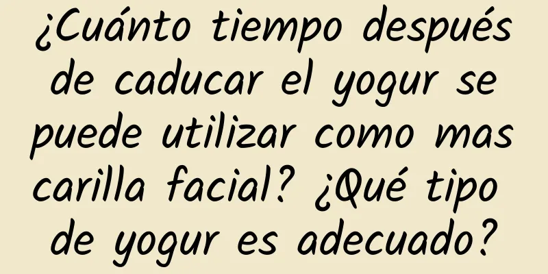 ¿Cuánto tiempo después de caducar el yogur se puede utilizar como mascarilla facial? ¿Qué tipo de yogur es adecuado?