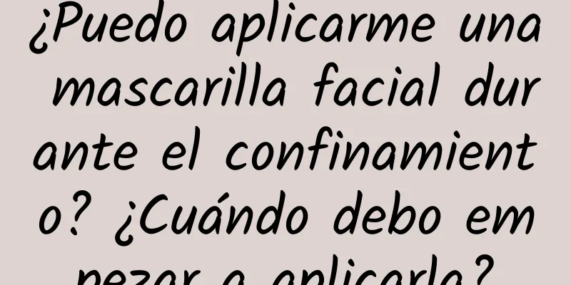 ¿Puedo aplicarme una mascarilla facial durante el confinamiento? ¿Cuándo debo empezar a aplicarla?