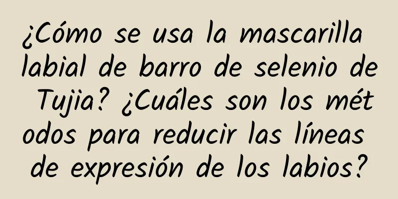 ¿Cómo se usa la mascarilla labial de barro de selenio de Tujia? ¿Cuáles son los métodos para reducir las líneas de expresión de los labios?