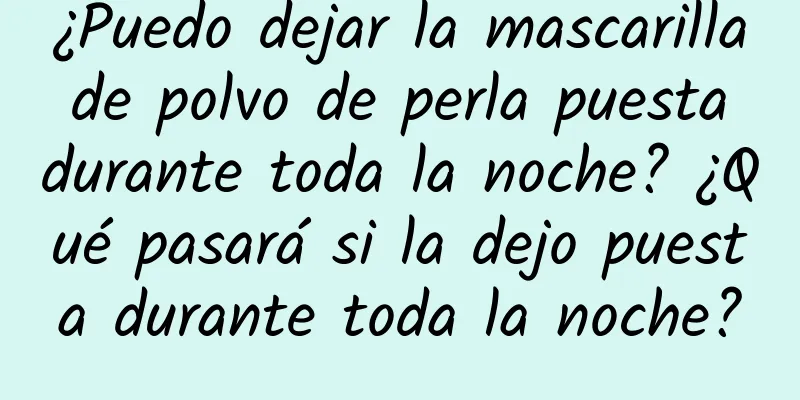 ¿Puedo dejar la mascarilla de polvo de perla puesta durante toda la noche? ¿Qué pasará si la dejo puesta durante toda la noche?