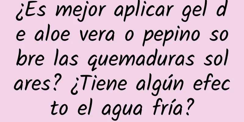 ¿Es mejor aplicar gel de aloe vera o pepino sobre las quemaduras solares? ¿Tiene algún efecto el agua fría?