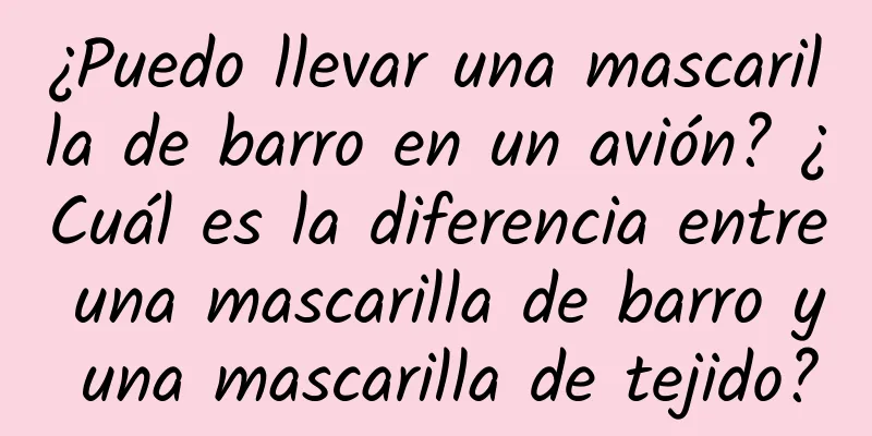 ¿Puedo llevar una mascarilla de barro en un avión? ¿Cuál es la diferencia entre una mascarilla de barro y una mascarilla de tejido?