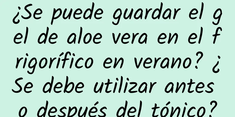 ¿Se puede guardar el gel de aloe vera en el frigorífico en verano? ¿Se debe utilizar antes o después del tónico?