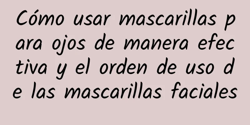 Cómo usar mascarillas para ojos de manera efectiva y el orden de uso de las mascarillas faciales