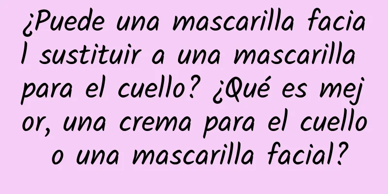 ¿Puede una mascarilla facial sustituir a una mascarilla para el cuello? ¿Qué es mejor, una crema para el cuello o una mascarilla facial?