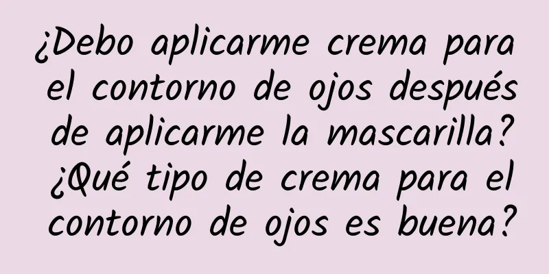 ¿Debo aplicarme crema para el contorno de ojos después de aplicarme la mascarilla? ¿Qué tipo de crema para el contorno de ojos es buena?