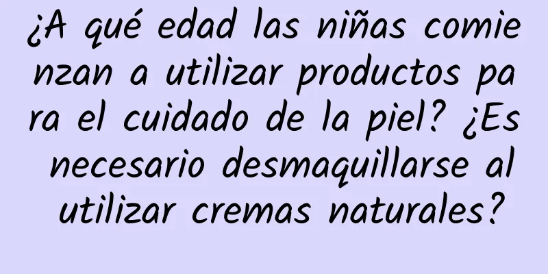 ¿A qué edad las niñas comienzan a utilizar productos para el cuidado de la piel? ¿Es necesario desmaquillarse al utilizar cremas naturales?