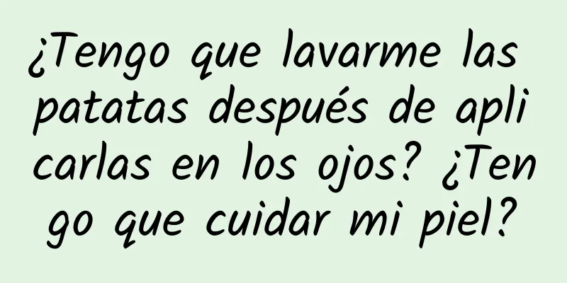 ¿Tengo que lavarme las patatas después de aplicarlas en los ojos? ¿Tengo que cuidar mi piel?